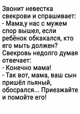 Звонит невестка свекрови и спрашивает Мамау нас с мужем спор вышел если ребёнок обкакапся кто его МЫТЬ должен Свекровь недолго думая отвечает Конечно мама Так вот мама ваш сын пришёл пьяный обосрался Приезжайте и помойте его