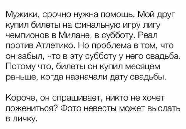 Мужики срочно нужна помощь Мой друг купил билеты на финальную игру лигу чемпионов в Милане в субботу Реал против Атлетико Но проблема в том что он забыл что в эту субботу у него свадьба Потому что билеты он купил месяцем раньше когда назначали дату свадьбы Короче он спрашивает никто не хочет пожениться Фото невесты может выслать в личку