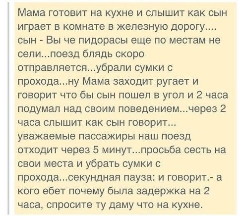 Мама готовит на кухне и слышит как сын играет в комнате в железную дорогу сын Вы че пидорасы еще по местам не селипоезд блядь скоро отправляетсяубрали сумки с проходану Мама заходит ругает и говорит что бы сын пошел в угол и 2 часа подумал над своим поведениемчерез 2 часа слышит как сын говорит уважаемые пассажиры наш поезд отходит через 5 минутпросьба сесть на свои места и убрать сумки с проходас