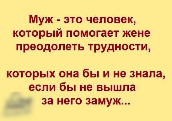 Муж это человек который помогает жене преодолеть трудности которых она бы и не знала если бы не вышла за НЕГО замуж
