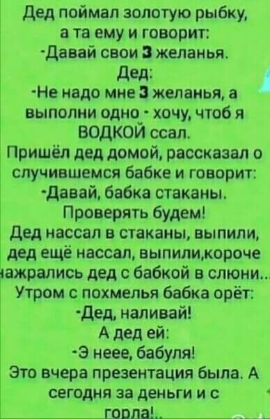 Дед поймал золотую рыбку а та ему и говорит давай свои желанья дед Не надо мне желанья а выполни одно_ хочу чтоб я ВОДКОИ ссал Пришёл дед домой рассказал о случившемся Бабке и говорит девай бабка стаканы Проверять будем дед нассап в стаканы выпили дед ещё нассал выпипикороче тажрались дед о бабкой в слюни Утром с похмелья бабка орёт дед наливай А дед ей Э неее бабуля Это вчера презентация была А с