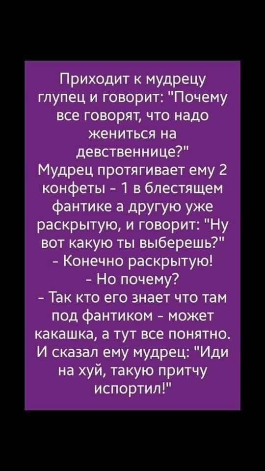 Приходит к мудрецу глупец и говорит Почему все говорят что надо жениться на девственнице Мудрец протягивает ему 2 конфеты 1 в блестящем фантике а другую уже раскрытую и говорит Ну вот какую ты выберешь Конечно раскрытую Но почему Так кто его знает что там под фантиком может какашка а тут все понятно И сказал ему мудрец Иди на хуй такую притчу испортил