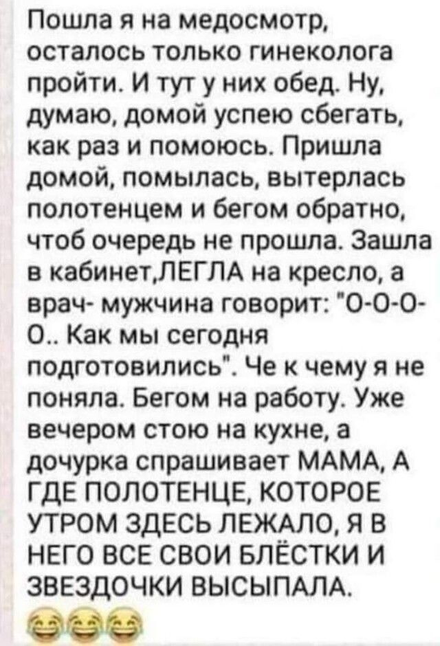 Пошла я на медосмотр осталось только гинеколога пройти И тут у них обед Ну думаю домой успею сбегать как раз и помоюсь Пришла домой помылась вытерлась полотенцем и бегом обратно чтоб очередь не прошла Зашла в кабинетЛЕГЛА на кресло а врач мужчина говорит О О О О Как мы сегодня подготовились Че к чему я не поняла Бегом на работу Уже вечером стою на кухне а дочурка спрашивает МАМА А ГДЕ ПОЛОТЕНЦЕ КО