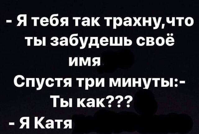 Я тебя так трахнучто ты забудешь своё имя Спустя три минуты Ты как Я Катя
