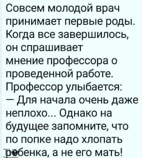 Совсем молодой врач принимает первые роды Когда все завершилось он спрашивает мнение профессора о проведенной работе Профессор улыбается для начала очень даже неплохо Однако на будущее запомните что по попке надо хлопать ребенка а не его мать