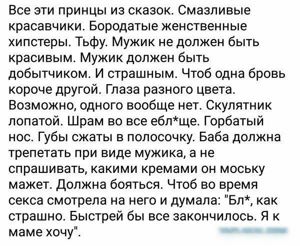Все эти принцы из сказок Смазпивые красавчики Бородатые женственные хипстеры Тьфу Мужик не должен быть красивым Мужик должен быть добытчиком И страшным Чтоб одна бровь короче другой Глаза разного цвета Возможно одного вообще нет Скулятник лопатой Шрам во все еблще_ Горбатый нос Губы сжаты в полосочку Баба должна трепетать при виде мужика а не спрашивать какими кремами он моську мажет должна боятьс