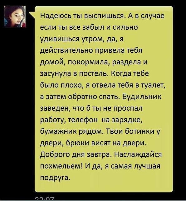 Надеюсь ты выспишься А в случае если ты все забыл и сильно удивишься утром да я действительно привела тебя домой покормила раздела и засунула в постель Когда тебе было плохо я отвела тебя в туалет а затем обратно спать Будильник заведен что б ты не проспал работу телефон на зарядке бумажник рядом Твои ботинки у двери брюки висят на двери доброго дня завтра Наслаждайся похмельем И да я самая лучшая