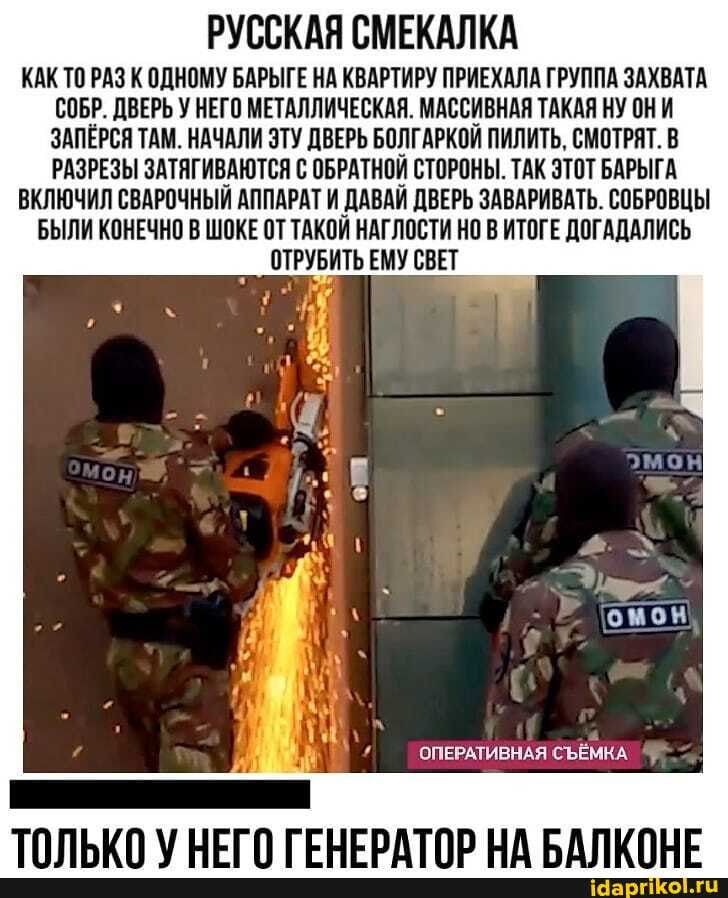 РУССКАЯ СМЕКАЛКА КАК ТО РАЗ К ОДНОМУ БАРЫГЕ НА КВАРТИРУ ПРИЕХАЛА ГРУППА ЗАХВАТА СОБР дВЕРЬ У НЕГО МЕТАЛЛИЧЕСКАЯ МАССИВНАЛ ТАКАП НУ ОНИ ЗАПЕРСЯ ТАМ НАЧАЛИ ЗТУ ЦВЕРЬ БОЛГАРКОИ ПИЛИТЬ СМОТРЯТ В РАЗРЕЗЫ ЗАТЛГИВАЮТСЛ С ОБРАТНОИ СТОРОНЫ ТАК ЭТОТ БАРЫГА ВКЛЮЧИЛ СВАРОЧНЫИ АППАРАТ И _ДАВАИ ЦБЕРЬ ЗАВАРИВАТЬ СОБРОВЦЫ БЫЛИ КОНЕЧНО В ШОКЕ ОТ ТАКОИ НАТЛОСТИ НО В ИТОГЕ ПОТАЦАЛИСЪ ОТРУИТЬ ЕМУ СВЕТ ОПЕРАТИВНАЯ СЬЁ