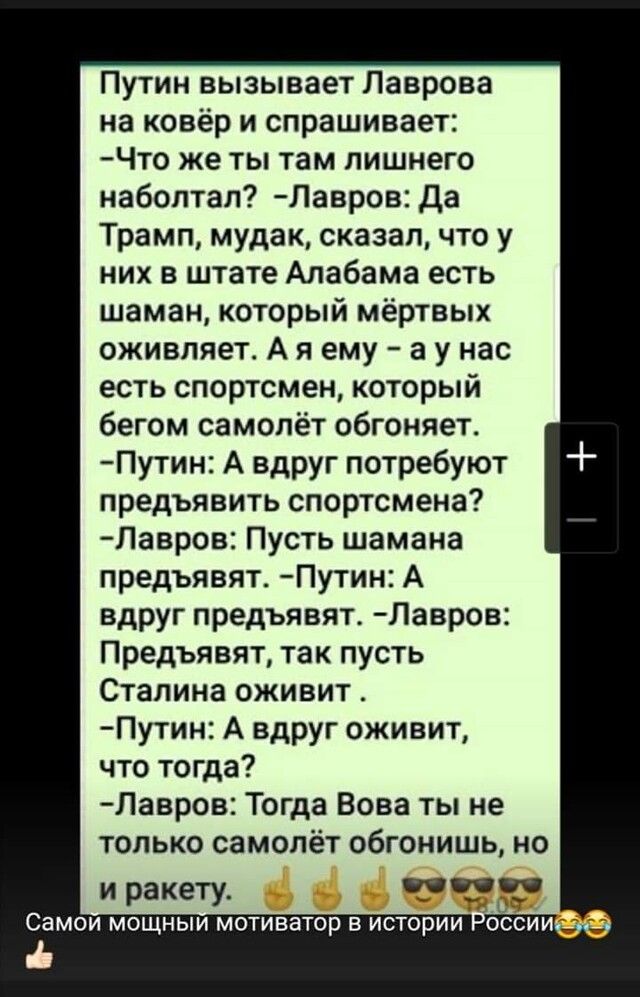 Путин вызывает Лаврова на ковёр и спрашивает Что же ты там лишнего наболтал Павров Да Трамп мудак сказал что у них в штате Алабама есть шаман который мёртвых оживляет А я ему а у нас есть спортсмен который бегом самолёт обгоняет Путин А вдруг потребуют предъявить спортсмена Лавров Пусть шамана предъявят Путин А вдруг предъявят Лавров Предъявят так пусть Сталина оживит Путин А вдруг оживит что тогд