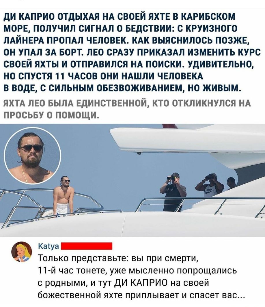дИ КАПРИО ОТДЫХАЯ НА СВОЕЙ ЯХТЕ В КАРИБСКОМ МОРЕ ПОЛУЧИЛ СИГНАЛ О БЕДСТВИИ С КРУИЗНОГО ЛАЙНЕРА ПРОПАП ЧЕЛОВЕК КАК ВЫЯСНИЛОСЬ ПОЗЖЕ ОН УПАЛ ЗА БОРТ ЛЕО СРАЗУ ПРИКАЗАЛ ИЗМЕНИТЬ КУРС СВОЕЙ ЯХТЫ И ОТПРАВИЛСЯ НА ПОИСКИ УдИВИТЕЛЬНО НО СПУСТЯ 11 ЧАСОВ ОНИ НАШЛИ ЧЕЛОВЕКА В ВОДЕ С СИЛЬНЫМ ОБЕЗВОЖИВАНИЕМ НО ЖИВЫМ ЯХТА ЛЕО БЫЛА ЕДИНСТВЕННОЙ КТО ОТКЛИКНУЛСЯ НА ПРОСЬБУ О ПОМОЩИ Каша Только представьте вы при с