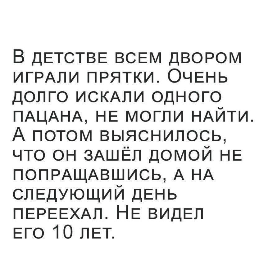 В ДЕТСТВЕ ВСЕМ двором ИГРАЛИ прятки ОЧЕНЬ долго ИСКАЛИ одного ПАЦАНА НЕ могли НАЙТИ А потом выяснилось что он ЗАШЁЛ домой НЕ ПОПРАЩАВШИСЬ А НА СЛЕДУЮЩИЙ ДЕНЬ ПЕРЕЕХАЛ НЕ ВИДЕЛ Его 10 ЛЕТ