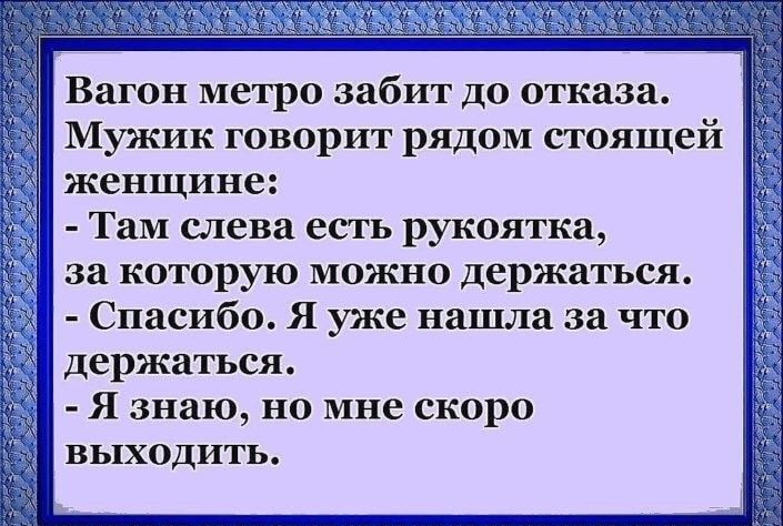 Вагон метро забит до отказа Мужик говорит рядом стоящей женщине Там слева есть рукоятка за которую можно держаться Спасибо Я уже нашла за что держаться Я знаю но мне скоро ВЫХОДИТЬ