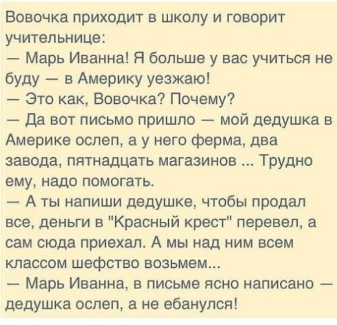 Вовочка приходит в школу и говорит учительнице Марь Иванна Я больше у вас учиться не буду в Америку уезжаю _ Это как Вовочка Почему _ да вот письмо пришло _ мой дедушка в Америке ослеп а у него ферма два завода пятнадцать магазинов Трудно ему надо помогать А ты напиши дедушке чтобы продал все деньги в Красный крест перевел а сам сюда приехал А мы над ним всем классом шефство возьмем _ Марь Иванна 
