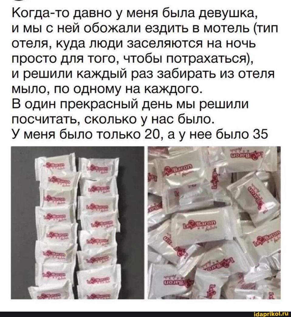 Когдато давно у меня была девушка и мы с ней обожали ездить в мотель тип отеля куда люди заселяются на ночь просто для того чтобы потрахаться и решили каждый раз забирать из отеля мыло по одному на каждого В один прекрасный день мы решили посчитать сколько у нас было У меня было только 20 а у нее было 35