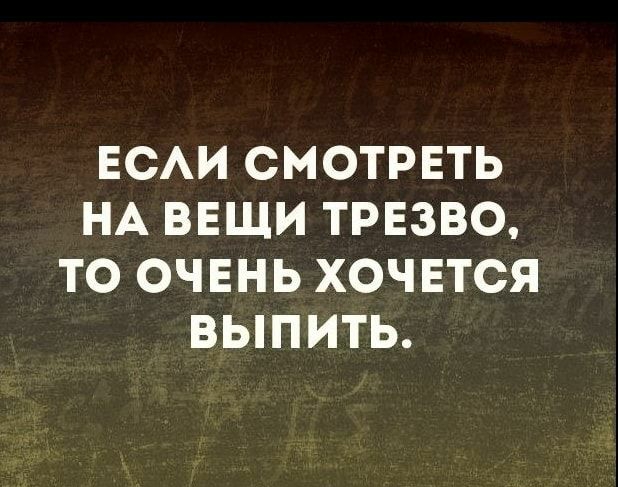 ЕСАИ СМОТРЕТЬ НА ВЕЩИ ТРЕЗВО ТО ОЧЕНЬ ХОЧЕТСЯ ВЫПИТЬ