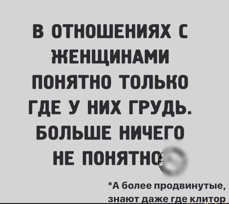 В ОТНОШЕНИЯХ С ЖЕНЩИНАМ ПОНЯТНО ТОЛЬНО ГДЕ У НИХ ГРУДЬ БОЛЬШЕ НИЧЕГО НЕ ПОНЯТНСК А более продвинутые знают аже г е клито