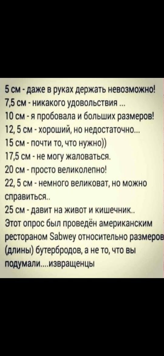 5 см даже в руках держать невозможно 75 см никакого удовольствия 10 см я пробовала и больших размеров 12 5 см хороший но недостаточно 15см почти точто нужно 175 см _ не могу жаловаться 20 см просто великолепно 22 5 см немного великоват но можно справиться 25 см давит на живот и кишечник Этот опрос был проведён американским рестораном ЭаЬиеу относительно размеров длины бутербродов а не точто вы под