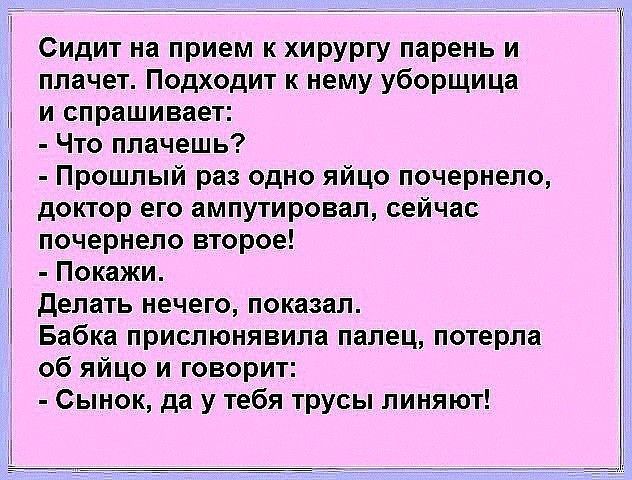 Сидит на прием к хирургу парень и плачет Подходит к нему уборщица и спрашивает Что плачешь Прошлый раз одно яйцо почернело доктор его ампутировал сейчас почернело второе Покажи делать нечего показал Бабка прислюнявила палец потерла об яйцо и говорит Сынок да у тебя трусы линяют