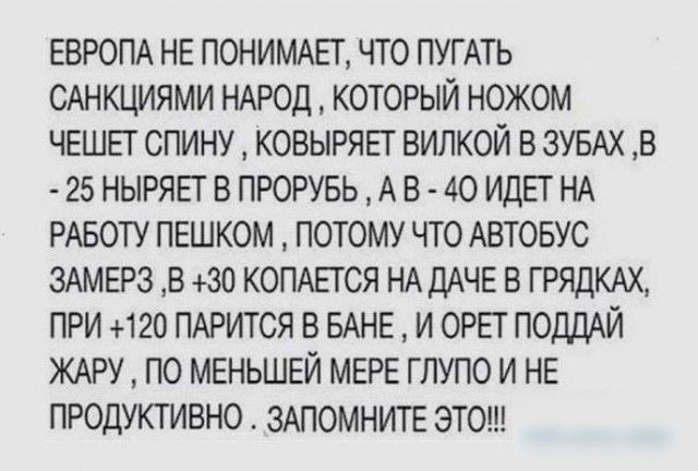 ЕВРОПА НЕ ПОНИМАЕТ ЧТО ПУГАТЬ САНКЦИЯМИ НАРОД КОТОРЫЙ НОЖОМ ЧЕШЕТ СПИНУ КОВЫРЯЕТ ВИЛКОЙ В ЗУБАХ В 25 НЫРЯЕТ В ПРОРУБЬ А В 40 ИДЕТ НА РАБОТУ ПЕШКОМ ПОТОМУ ЧТО АВТОБУС ЗАМЕРЗ В 30 КОПАЕТ СЯ НА ДАЧЕ В ГРЯДКАХ ПРИ 120 ПАРИТСЯ В БАНЕ И ОРЕТ ПОДДАЙ ЖАРУ ПО МЕНЬШЕЙ МЕРЕ ГЛУПО И НЕ ПРОДУКТИВНО ЗАПОМНИТЕ ЭТО