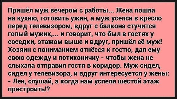 Пришёл муж вечером с работы Жена пошла на кухню готовить ужин а муж уселся в кресло перед телевизором вдруг с балкона стучится голый мужик и говорит что был в гостях у соседки этажом выше и вдруг пришёл её муж Хозяин пониманием отнёсся к гостю дал ему свою одежду и потихоничку чтобы жена не слыхапа отправил гостя в коридор муж сидел сидел у телевизора и вдруг интересуется у жены Лен слушай а когда