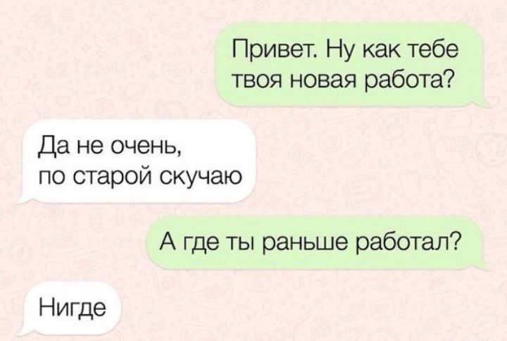 Привет Ну как тебе твоя новая работа Да не очень по старой скучаю А где ты раньше работал Нигде