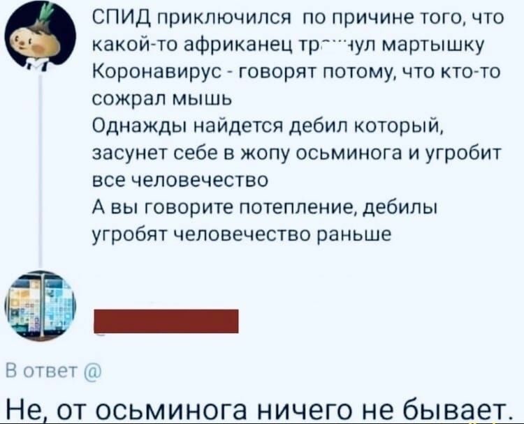 СПИД приключился по причине того что какой то африканец трчул мартышку Коронавирус говорят потому что кто то сожрал мышь Однажды найдется дебил который засунет себе в жопу осьминога и угробит все человечество А вы говорите потепление дебилы угробят человечество раньше Ъ Н ответ Не от осьминога ничего не бывает