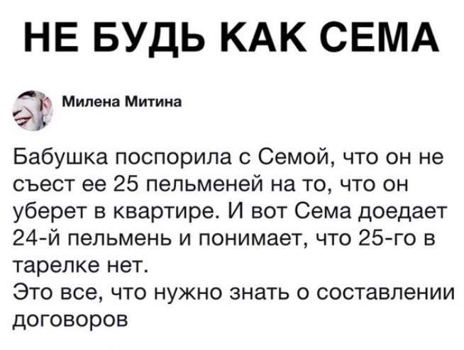 НЕ БУДЬ КАК СЕМА 523 Милена Митина Бабушка поспорила с Семой что он не съест ее 25 пельменей на то что он уберет в квартире И вот Сема доедает 24 й пепьмень и понимает что 25 го в тарелке нет Это все что нужно знать о составлении договоров