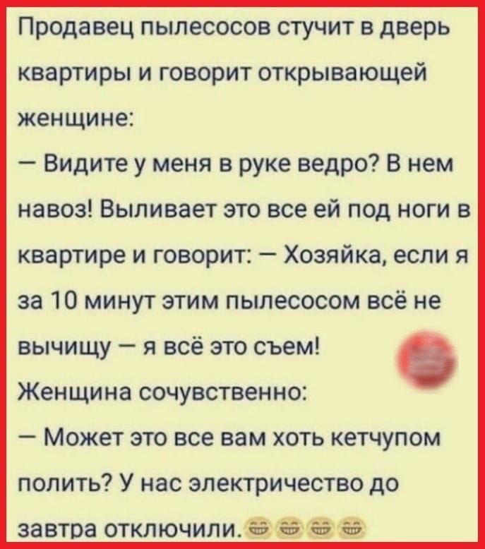 Продавец пылесосов стучит в дверь квартиры и говорит открывающей женщине Видите у меня в руке ведро В нем навоз Выливает это все ей под ноги в квартире и говорит Хозяйка если я за 10 минут этим пылесосом всё не вычищу я всё это съем Женщина сочувственно Может это все вам хоть кетчупом попить У нас электричество до завтра отключили её за Я