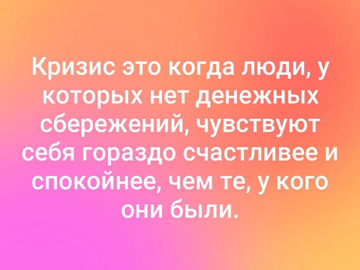 Кризис это когда люди у которых нет денежных сбережений чувствуют себя гораздо счастливее и спокойнее чем те у кого они были