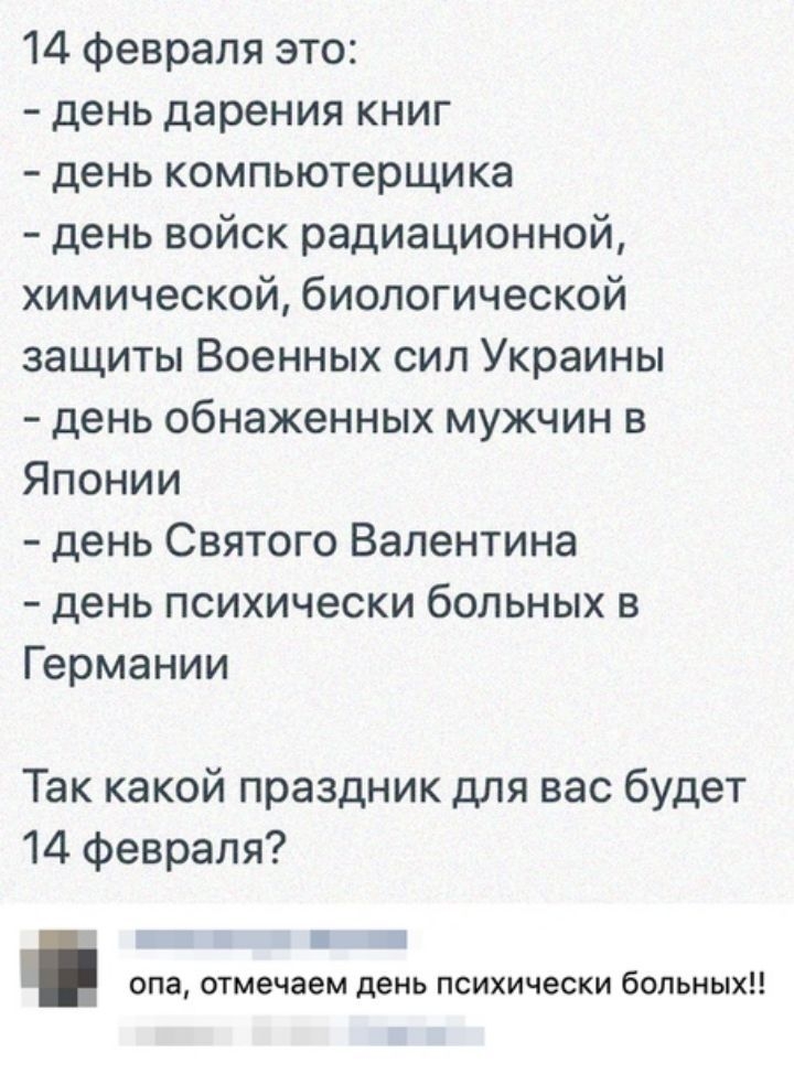 14 февраля это день дарения книг день компьютерщика день войск радиационной химической биологической защиты Военных сил Украины день обнаженных мужчин в Японии день Святого Валентина день психически больных в Германии Так какой праздник для вас будет 14 февраля ап опа отмечаем день психически больных