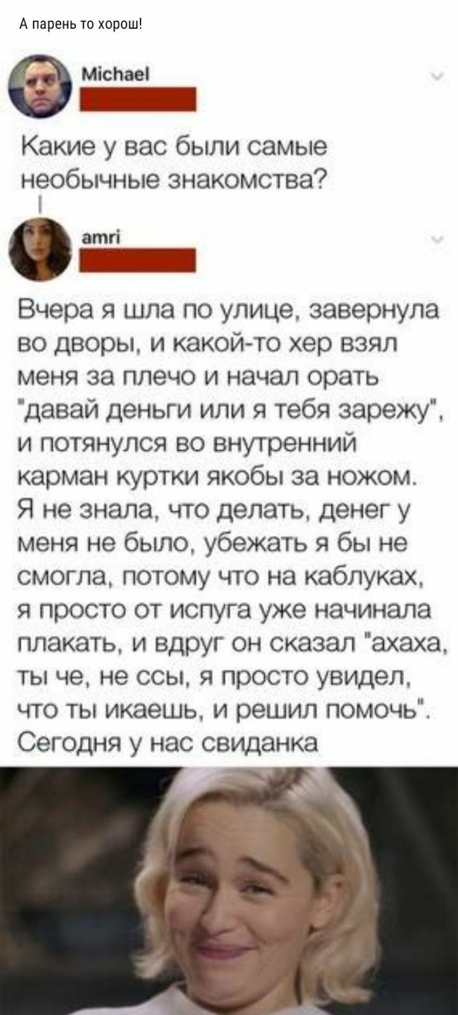 А парень то хорош Міспаеі Какие у вас были самые необычные знакомства і атгі Вчера я шла по улице завернула во дворы и какой то хер взял меня за плечо и начал орать давай деньги или я тебя зарежу и потянулся во внутренний карман куртки якобы за ножом Я не знала что делать денег у меня не было убежать я бы не смогла потому что на каблуках я просто от испуга уже начинала плакать и вдруг он сказал ах