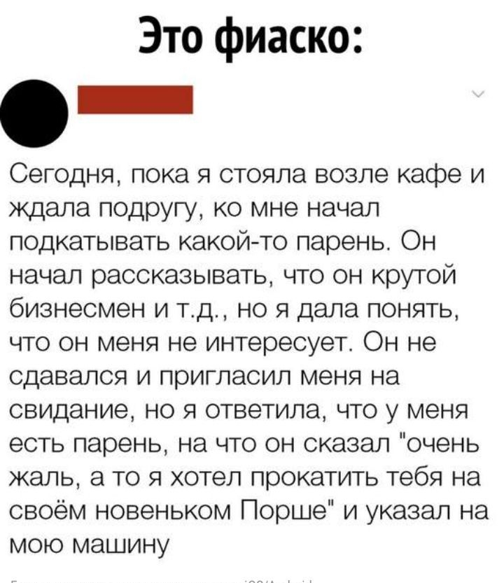 Это фиаско Сегодня пока я стояла возле кафе и ждала подругу ко мне начал подкатывать какой то парень Он начал рассказывать что он крутой бизнесмен и тд но я дала понять что он меня не интересует Он не сдавался и пригласил меня на свидание но я ответила что у меня есть парень на что он сказал очень жаль а то я хотел прокатить тебя на своём новеньком Порше и указал на мою машину