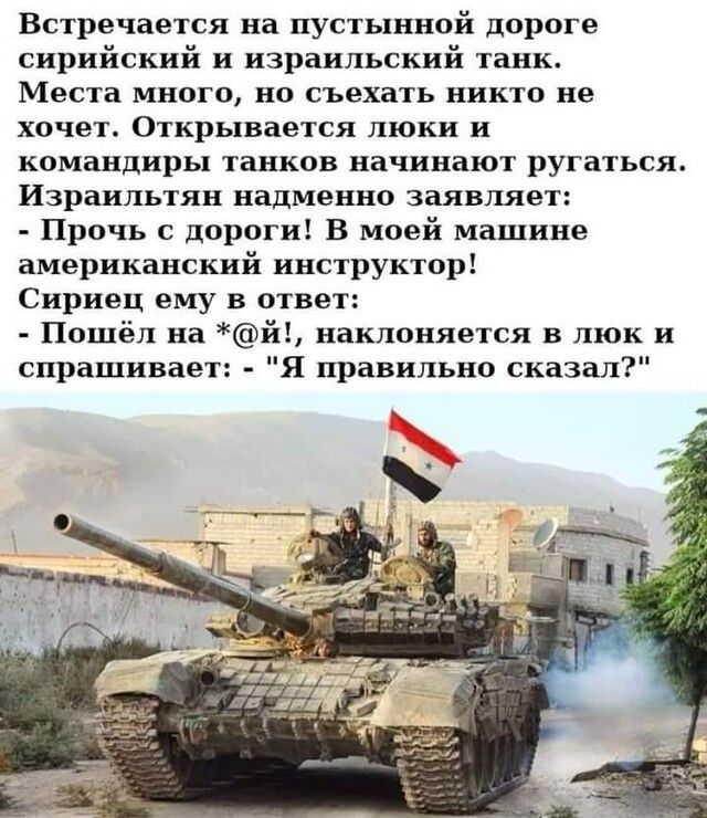 Встречается на пустынной дороге сирийский и израильский танк Места много но съехать никто не хочет Открывается люки и командиры танков начинают ругаться Израильтян надменно заявляет Прочь с дороги В моей машине американский инструктор Сириец ему в ответ Пошёл на й наклоняется в люк и спрашивает Я правильно сказал