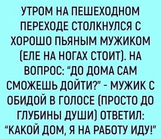 УТРОМ НА ПЕШЕХОДНОМ ПЕРЕХОДЕ СТОПКНУЛСЯ С ХОРОШО ПЬЯНЫМ МУЖИКОМ ЕЛЕ НА НОГАХ СТОИТ НА ВОПРОС ДО дОМА САМ СМОЖЕШЬ ДОЙТИ МУЖИК С ОБИДОЙ В ГОЛОСЕ ПРОСТО ДО ГЛУБИНЫ ДУШ И ОТВЕТИЛ КАКОЙ ДОМ Я НА РАБОТУ ИДУ