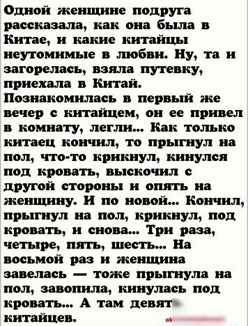 Одной женщине подруга рассказали как она бьша в Китае и какие китайцы неутомимые в тебя Ну та и загорелась взяла путевку приехала шпай Познакомилась первый же дечер китайцем он ее привел комнату легли Как только китаец кончил то прыгнул на пол что то крикнул кинулся нод кровать выскочил другой стороны и опять на женщину и по новой Кончил прыгнул на пол крикнул под кровать и снова Три раза четыре п