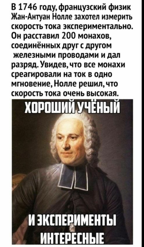 В 1746 годуфранцу3ский физик Жан Антуан Нолле захотел измерить скорость тока экспериментально Он расставил 200 монахов соединённых друг с другом железными проводами и дал разряд Увидев что все монахи среагировали на ток в одно мгновение Нолле решил что скорость тока очень высокая хпппшии учвныи тц И ЗКШЕРИМЕНТЫ ИНТЕРЕШЫЕ