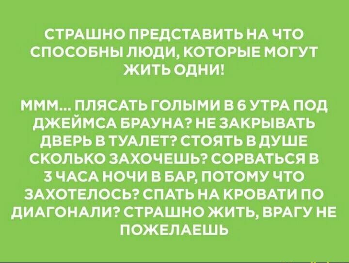 СТРАШНО ПРЕДСТАВИТЬ НА ЧТО СПОСОБНЫ ЛЮДИ КОТОРЫЕ МОГУТ ЖИТЬ ОДНИ МММ ПЛЯСАТЬ ГОЛЫМИ В 6 УТРА ПОД дЖЕЙМСА БРАУНА НЕ ЗАКРЫВАТЬ дВЕРЬ В ТУАЛЕТ СТОЯТЬ В дУШЕ СКОЛЬКО ЗАХОЧЕШЬ СОРВАТЬСЯ В 3 ЧАСА НОЧИ В БАР ПОТОМУ ЧТО ЗАХОТЕЛОСЬ СПАТЬ НА КРОВАТИ ПО дИАГОНАЛИ СТРАШНО ЖИТЬ ВРАГУ НЕ ПОЖЕЛАЕШЬ