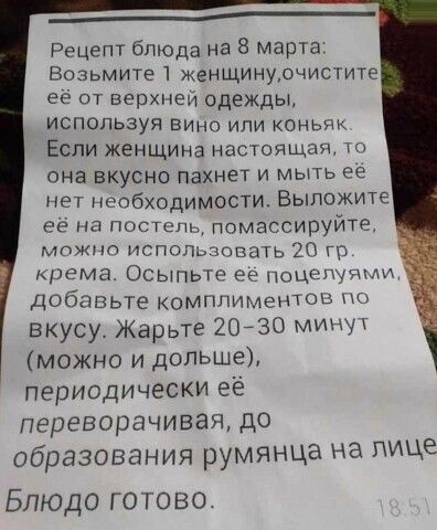 _____ Рецепт блюда на 8 Марта Возьмите 1 женщинурчистите ее от верхнеи одежды используя вина или коньяк Если ЖЕНЩИНЕ настоящая то она вкусно пахнет и мыть ее нет необходимости Выложите её на постель гюмассируйте можно использовать 20 гр крема Осыпьте ее нащётЧМ добавьте комплиментов вкусу Жарьте 20730 минут можно и дольше периодически её переворачивая до Образования румянца на лице Блюдо готово