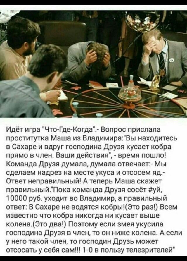 Идёт игра Что Где Когда Вопрос прислала проститутка Маша из ВпадимираВь находитесь в Сахаре и Вдруг господина Друзя кусает кобра прямо 8 члена Ваши действия время пошло Команда Друзя думала думала отвечает Мы сделаем надрез на месте укуса и отсосем яд Ответ неправильный А теперь Маша скажет правильныйПока команда друзя сосёт уй 10000 руб уходит во Владимира правильный ответ В Сахаре не водятся коб