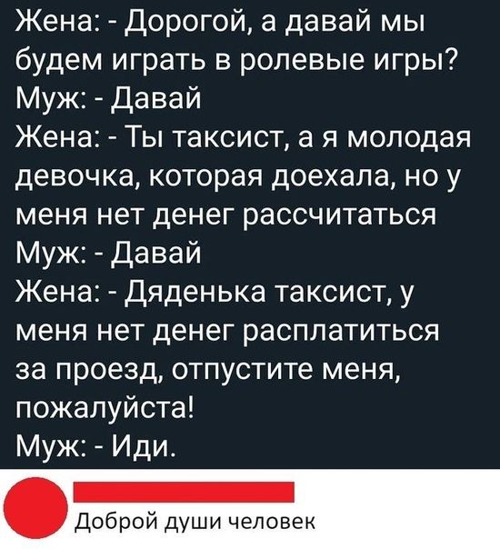 Жена Дорогой а давай мы будем играть в ролевые игры Муж давай Жена Ты таксист а я молодая девочка которая доехала но у меня нет денег рассчитаться Муж Давай Жена Дяденька таксист у меня нет денег расплатиться за проезд отпустите меня пожалуйста Муж Иди Доброй души челове