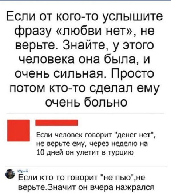 Если от кого то услышите фразу любви нет не верьте Знайте у этого человека она была и очень сильная Просто потом кто то сделал ему очень больно Если человек говорит денег нет не верьте ему через неделю на 10 дней он улетит турцию юри Если кто то говорит не пьюне верьте3начит он вчера нажрался