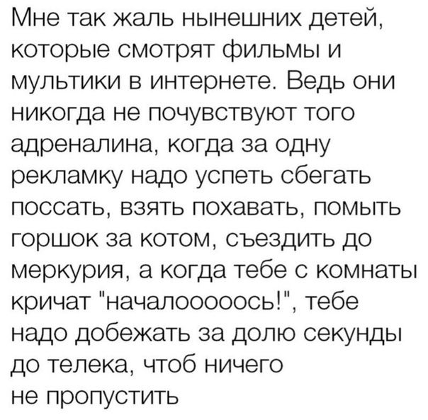 Мне так жаль нынешних детей которые смотрят фильмы и мультики в интернете Ведь они никогда не почувствуют того адреналина когда за одну рекламку надо успеть сбегать поссать взять похавать помыть горшок за котом съездить до меркурия а когда тебе 0 комнаты кричат начапооооось тебе надо добежать за долю секунды до телека чтоб ничего не пропустить