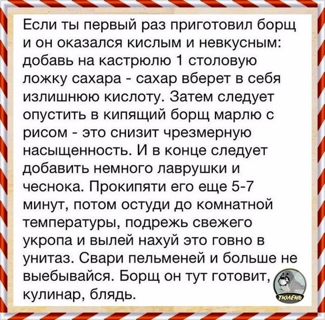 і і і і і і і Если ты первый раз приготовил борщ и он оказался кислым и невкусным добавь на кастрюлю 1 столовую ложку сахара сахар вберет в себя излишнюю кислоту Затем следует опустить в кипящий борщ марлю с рисом это снизит чрезмерную насыщенность И в конце следует добавить немного лаврушки и чеснока Прокипяти его еще 5 7 минут потом остуди до комнатной температуры подрежь свежего укропа и выпей 