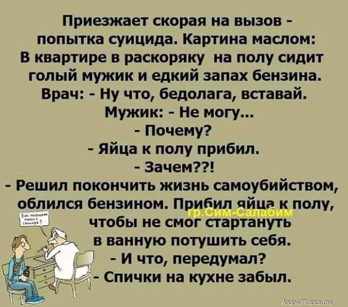 Приезжает скорая на вызов попытка суицида Картина маслом В квартире в раскоряку на полу сидит голый мужик и едкий запах бензина Врач Ну что бедолага вставай Мужик Не могу Почему Яйца к полу прибил Зачем Решил покончить жизнь самоубийсгвом облился бензином Пчибтщцтдпёат к полу чтобы не смогстартануть в ванную потушить себя и что передумал Спички на кухне забыл
