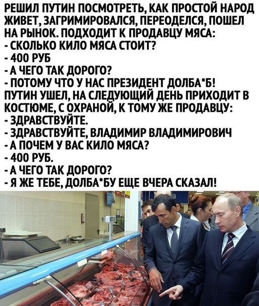 РЕШИЛ ПУТИН ПОСМОТРЕТЬ КАК ПРОСГОЙ НАРОД ЖИВЕТ ЗАГРИМИРОВАЛСЯ ПЕРЕОДЕЛСЯ ПОШЕЛ НА РЫНОК ПОДХОДИТ К ПРОДАВЦУ МЯСА СКОЛЬКО КИЛО МЯСА СТОИТ 400 РУБ А ЧЕГО ТАК ДОРОГО ПОТОМУ ЧТО У НАС ПРЕЗИДЕНТ ДОЛБАБ ПУТИН УШЕЛ НА СЛЕДУЮЩИЙ дЕНЬ ПРИХОДИТ В КОСТЮМЕ С ОХРАНОИ К ТОМУ ЖЕ ПРОДАВЦУ ЗДРАВСТВУЙТЕ ЗДРАВСГВУЙТЕ ВЛАДИМИР ВЛАДИМИРОВИЧ А ПОЧЕМ У ВАС КИЛО МЯСА 400 РУБ А ЧЕГО ТАК ДОРОГО Л ЖЕ ТЕБЕ ДОЛБАБУ ЕЩЕ ВЧЕРА 