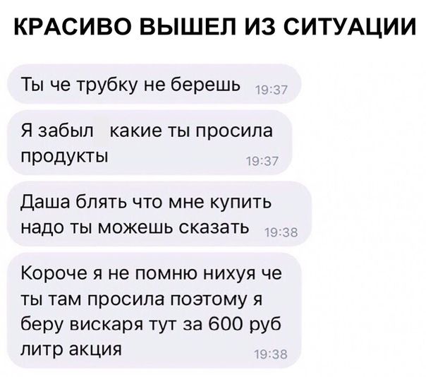 КРАСИВО ВЫШЕП ИЗ СИТУАЦИИ Ты че трубку не берешь Я забыл какие ты просила продукты Даша бЛЯТЬ ЧТО мне КУПИТЬ надо ТЫ можешь СКЭЗЭТЬ Короче я не помню нихуя че ты там просила поэтому я беру вискаря тут за 600 руб литр акция