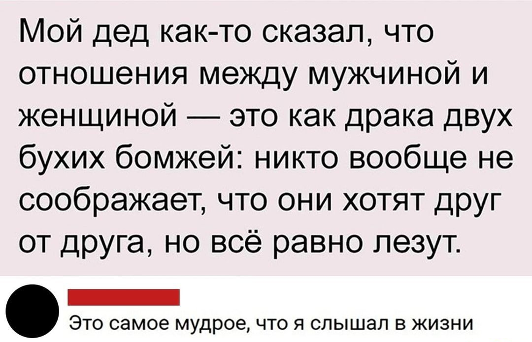 Мой дед как то сказал что отношения между мужчиной и женщиной это как драка двух бухих бомжей никто вообще не соображает что они хотят друг от друга но всё равно лезут ЭТО самое мудрое ЧТО Я слышал В ЖИЗНИ