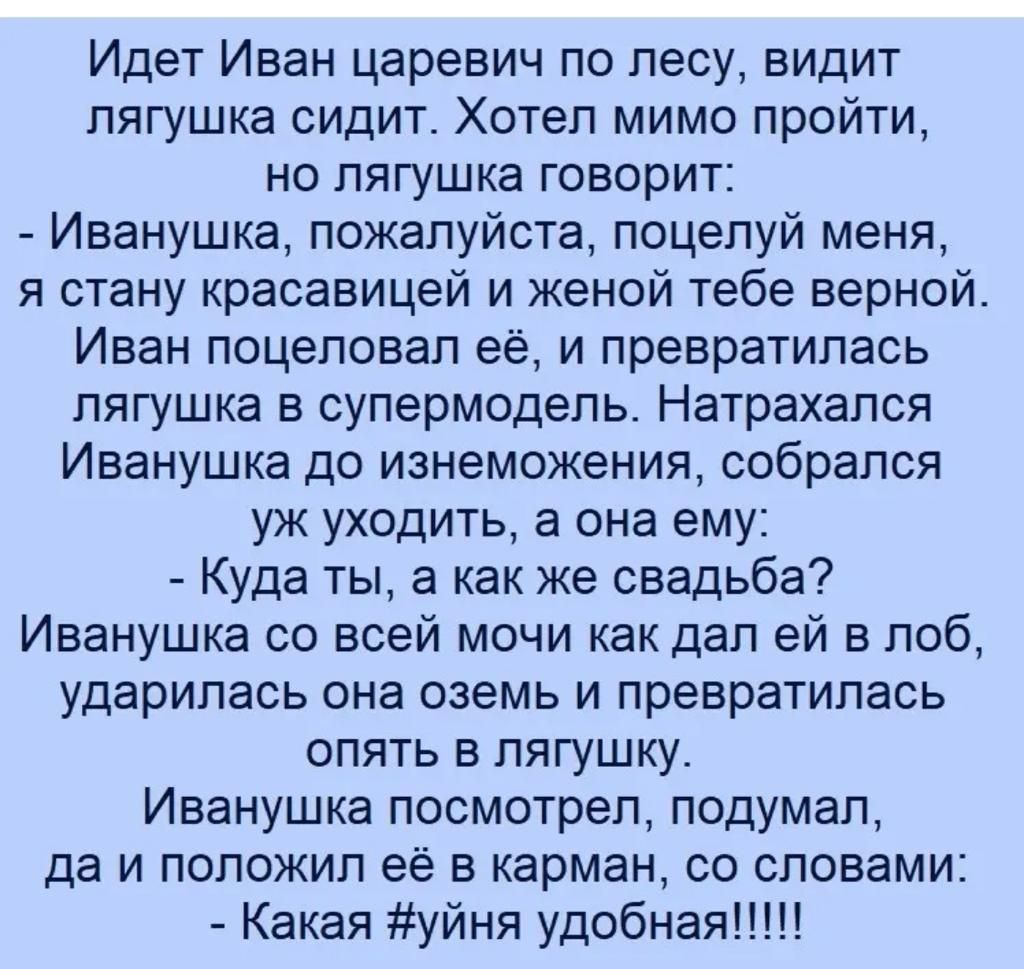Идет Иван царевич по лесу видит лягушка сидит Хотел мимо пройти но лягушка говорит Иванушка пожалуйста поцелуй меня я стану красавицей и женой тебе верной Иван поцеловал её и превратилась лягушка в супермодель Натрахался Иванушка до изнеможения собрался уж уходить а она ему Куда ты а как же свадьба Иванушка со всей мочи как дал ей в лоб ударилась она оземь и превратилась опять в лягушку Иванушка п