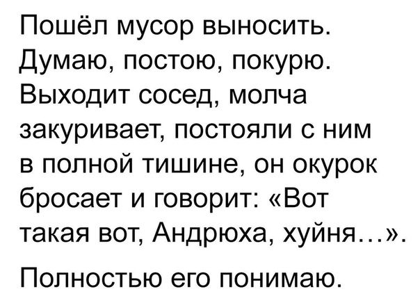 Пошёл мусор выносить Думаю постою покурю Выходит сосед молча закуривает постояли с ним в полной тишине он окурок бросает и говорит Вот такая вот Андрюха хуйня ПОЛНОСТЬЮ его ПОНИМЭЮ