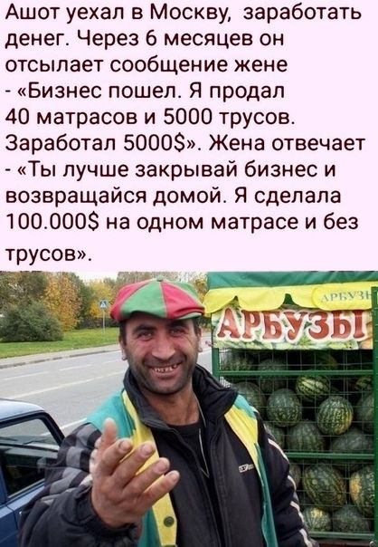 Ашот уехал в Москву заработать денег Через 6 месяцев он отсылает сообщение жене Бизнес пошел Я продал 40 матрасов и 5000 трусов Заработал 5000 Жена отвечает Ты лучше закрывай бизнес и возвращайся домой Я сделала 1000008 на одном матрасе и без трусов
